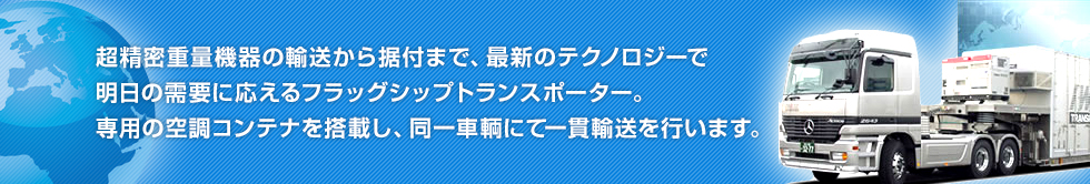 超精密重量機器の輸送から据付まで、最新のテクノロジーで明日の需要に応えるフラッグシップトランスポーター。専用の空調コンテナを搭載し、同一車輌にて一貫輸送を行います。