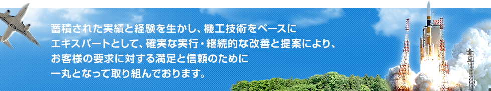 蓄積された実績と経験を生かし、機工技術をベースにエキスパートとして、確実な実行・継続的な改善と提案により、お客様の要求に対する満足と信頼のために一丸となって取り組んでおります