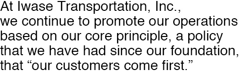 At Iwase Transportation, Inc., we continue to promote our operations based on our core principle, a policy that we have had since our foundation, that “our customers come first.”