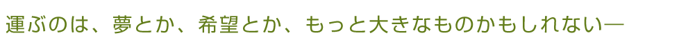 運ぶのは、夢とか、希望とか、もっと大きなものかもしれない