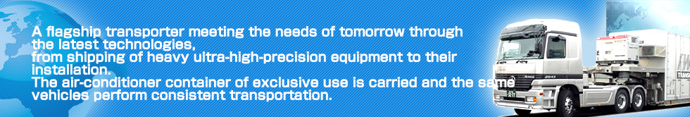 A flagship transporter meeting the needs of tomorrow through the latest technologies, from shipping of heavy ultra-high-precision equipment to their installation.The air-conditioner container of exclusive use is carried and the same vehicles perform consistent transportation.